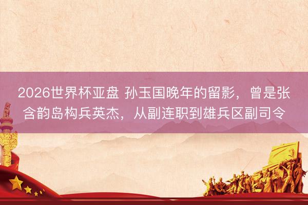2026世界杯亚盘 孙玉国晚年的留影,曾是张含韵岛构兵英杰,从副连职到雄兵区副司令