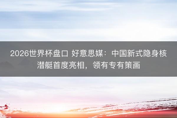 2026世界杯盘口 好意思媒:中国新式隐身核潜艇首度亮相,领有专有策画